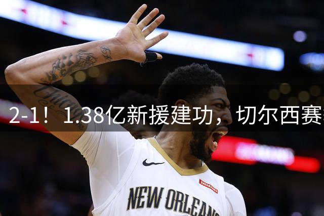 2-1！1.38亿新援建功，切尔西赛季首败，哈弗茨反戈一击，阿森纳3连胜